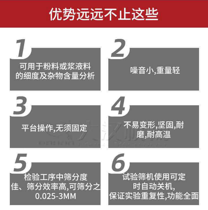 試驗篩優(yōu)勢：1，可用于粉料或漿液料的細度及雜物含量分析。2，噪音小，重量輕。3，平臺操作，無須固定。4，不易變形，堅固，耐磨，耐高溫。5，檢驗工序中篩分度佳，篩分效率高，可篩分之0.025-3MM6，試驗篩機使用可定時自動關(guān)機保證實驗重復(fù)性，功能全面。